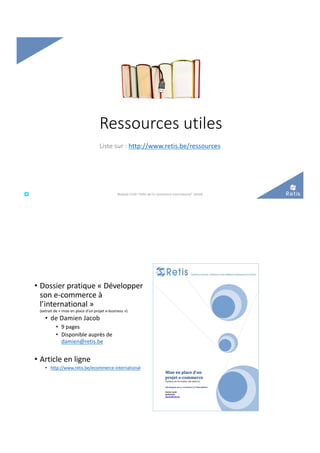 Ressources utiles
Liste sur : http://www.retis.be/ressources
°°..@ retis
www.retis.be
Module C52B "Défis de l'e-commerce international" (2020)
• Dossier pratique « Développer
son e-commerce à
l’international »
(extrait de « mise en place d’un projet e-business »)
• de Damien Jacob
• 9 pages
• Disponible auprès de
damien@retis.be
• Article en ligne
• http://www.retis.be/ecommerce-international
 