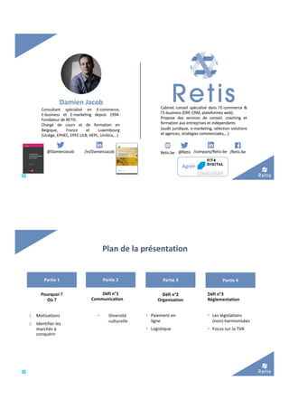 Retis.be @Retis /company/Retis-be /Retis.be@DamienJacob /in/DamienJacob
Damien Jacob
Cabinet conseil spécialisé dans l’E-commerce &
l’E-business (ERP, CRM, plateformes web).
Propose des services de conseil, coaching et
formation aux entreprises et indépendants
(audit juridique, e-marketing, sélection solutions
et agences, stratégies commerciales,…)
Agréé
Consultant spécialisé en E-commerce,
E-business et E-marketing depuis 1994.
Fondateur de RETIS.
Chargé de cours et de formation en
Belgique, France et Luxembourg
(ULiège, EPHEC, EPFC-ULB, HEPL, UniStra,…)
Plan de la présentation
Partie 1 Partie 2 Partie 3 Partie 4
Pourquoi ?
Où ?
1. Motivations
2. Identifier les
marchés à
conquérir
Défi n°1
Communication
Défi n°2
Organisation
• Paiement en
ligne
• Logistique
Défi n°3
Réglementation
• Les législations
(non)-harmonisées
• Focus sur la TVA
• Diversité
culturelle
 