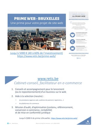 Jusqu’à 5000 € (40 à 60% de l’investissement)
https://www.retis.be/prime-web/
www.retis.be
Cabinet-conseil, facilitateur en e-commerce
1. Conseils et accompagnement pour le lancement
(ou le repositionnement) d’un business sur le web
2. Aide à la selection (neutre) :
• de prestataires (agences web, systèmes de paiement, logisticiens,…)
• de plateformes d’e-commerce.
3. Mission d’audit, d’optimisation (contenu, référencement,
conversion e-commerce, rentabilité)
et de mise en conformité juridique
Jusqu’à 5000 € de prime à Bruxelles https://www.retis.be/prime-web/
° retis www.retis.be Réussir son projet d'e-commerce - (c) D. JACOB (2020)
 