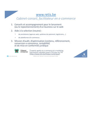 www.retis.be
Cabinet-conseil, facilitateur en e-commerce
1. Conseils et accompagnement pour le lancement
(ou le repositionnement) d’un business sur le web
2. Aide à la selection (neutre) :
• de prestataires (agences web, systèmes de paiement, logisticiens,…)
• de plateformes d’e-commerce.
3. Mission d’audit, d’optimisation (contenu, référencement,
conversion e-commerce, rentabilité)
et de mise en conformité juridique
2 experts agréés en e-commerce et e-marketing.
Intervention subsidiée jusqu’à 75% pour les TPE
(https://www.retis.be/cheque-numerique/)
°°..@ retis www.retis.be Module C52B "Défis de l'e-commerce international" (2020)
 