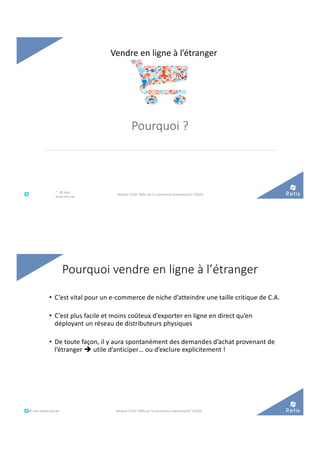 Pourquoi ?
Vendre en ligne à l’étranger
°°..@ retis
www.retis.be
Module C52B "Défis de l'e-commerce international" (2020)
• C’est vital pour un e-commerce de niche d’atteindre une taille critique de C.A.
• C’est plus facile et moins coûteux d’exporter en ligne en direct qu’en
déployant un réseau de distributeurs physiques
• De toute façon, il y aura spontanément des demandes d’achat provenant de
l’étranger è utile d’anticiper… ou d’exclure explicitement !
Pourquoi vendre en ligne à l’étranger
°°..@ retis www.retis.be Module C52B "Défis de l'e-commerce international" (2020)
 
