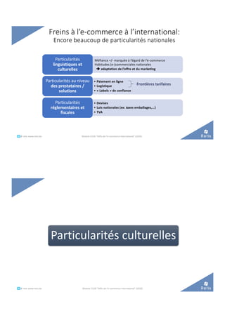 Freins à l’e-commerce à l’international:
Encore beaucoup de particularités nationales
Méfiance +/- marquée à l’égard de l’e-commerce
Habitudes (e-)commerciales nationales
è adaptation de l’offre et du marketing
Particularités
linguistiques et
culturelles
• Paiement en ligne
• Logistique
• « Labels » de confiance
Particularités au niveau
des prestataires /
solutions
• Devises
• Lois nationales (ex: taxes emballages,…)
• TVA
Particularités
réglementaires et
fiscales
Module C52B "Défis de l'e-commerce international" (2020)
Frontières tarifaires
°°..@ retis www.retis.be
Particularités culturelles
°°..@ retis www.retis.be Module C52B "Défis de l'e-commerce international" (2020)
 