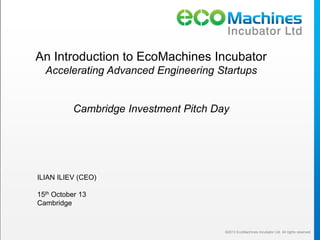 An Introduction to EcoMachines Incubator
Accelerating Advanced Engineering Startups

Cambridge Investment Pitch Day

ILIAN ILIEV (CEO)
15th October 13
Cambridge

©2013 EcoMachines Incubator Ltd. All rights reserved

 