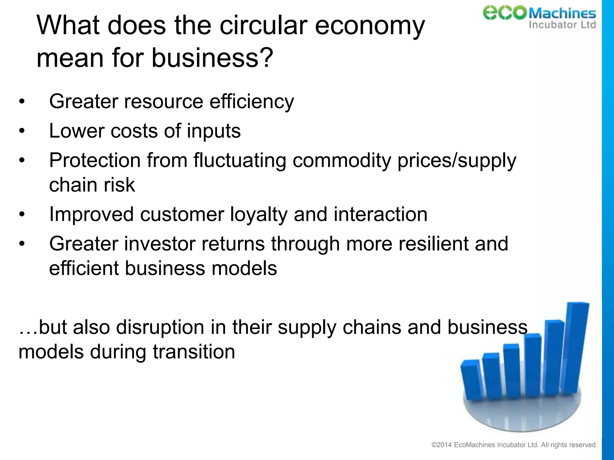 ©2014 EcoMachines Incubator Ltd. All rights reserved
What does the circular economy
mean for business?
• Greater resource efficiency
• Lower costs of inputs
• Protection from fluctuating commodity prices/supply
chain risk
• Improved customer loyalty and interaction
• Greater investor returns through more resilient and
efficient business models
…but also disruption in their supply chains and business
models during transition
 