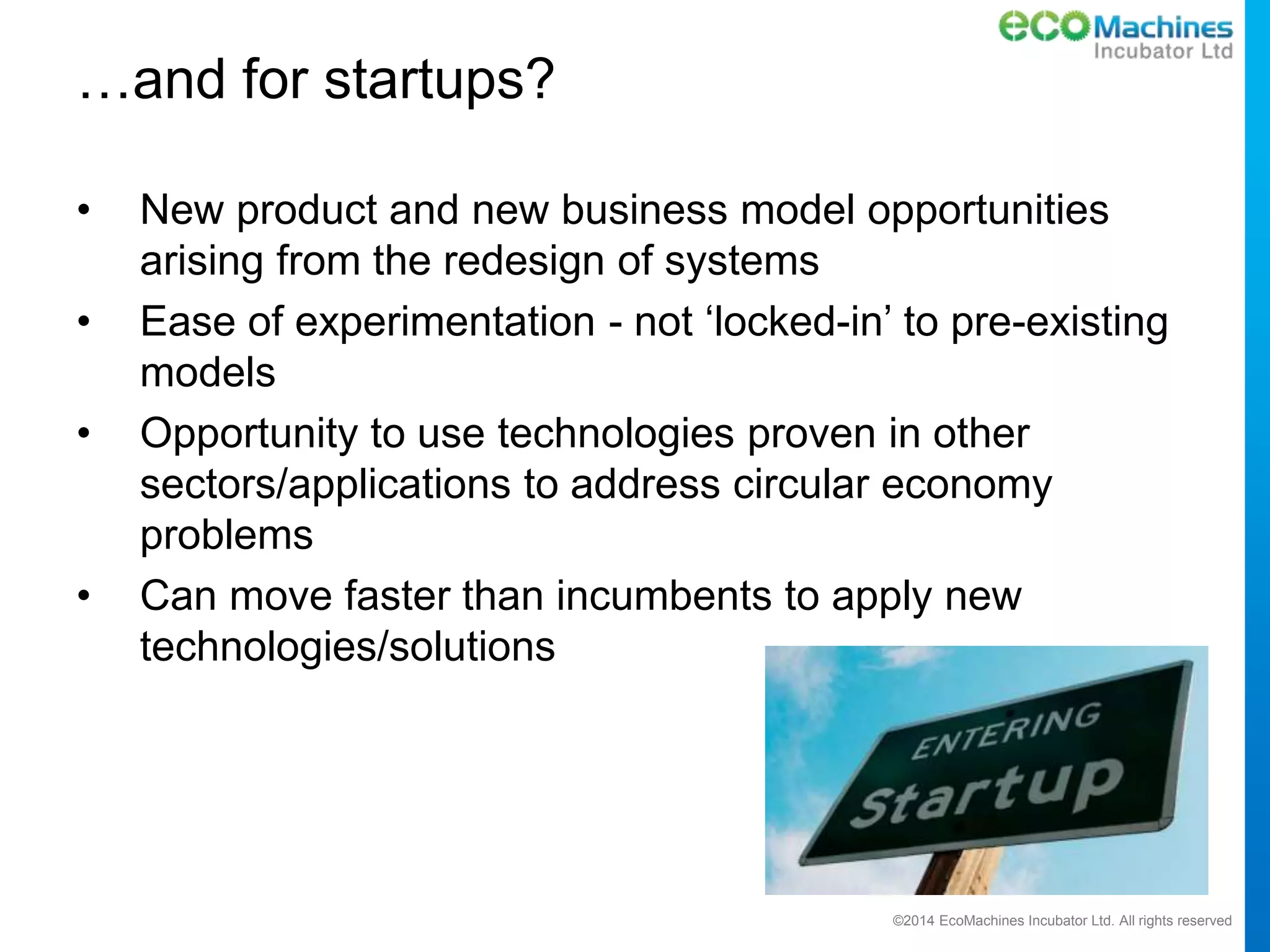 ©2014 EcoMachines Incubator Ltd. All rights reserved
…and for startups?
• New product and new business model opportunities
arising from the redesign of systems
• Ease of experimentation - not ‘locked-in’ to pre-existing
models
• Opportunity to use technologies proven in other
sectors/applications to address circular economy
problems
• Can move faster than incumbents to apply new
technologies/solutions
 