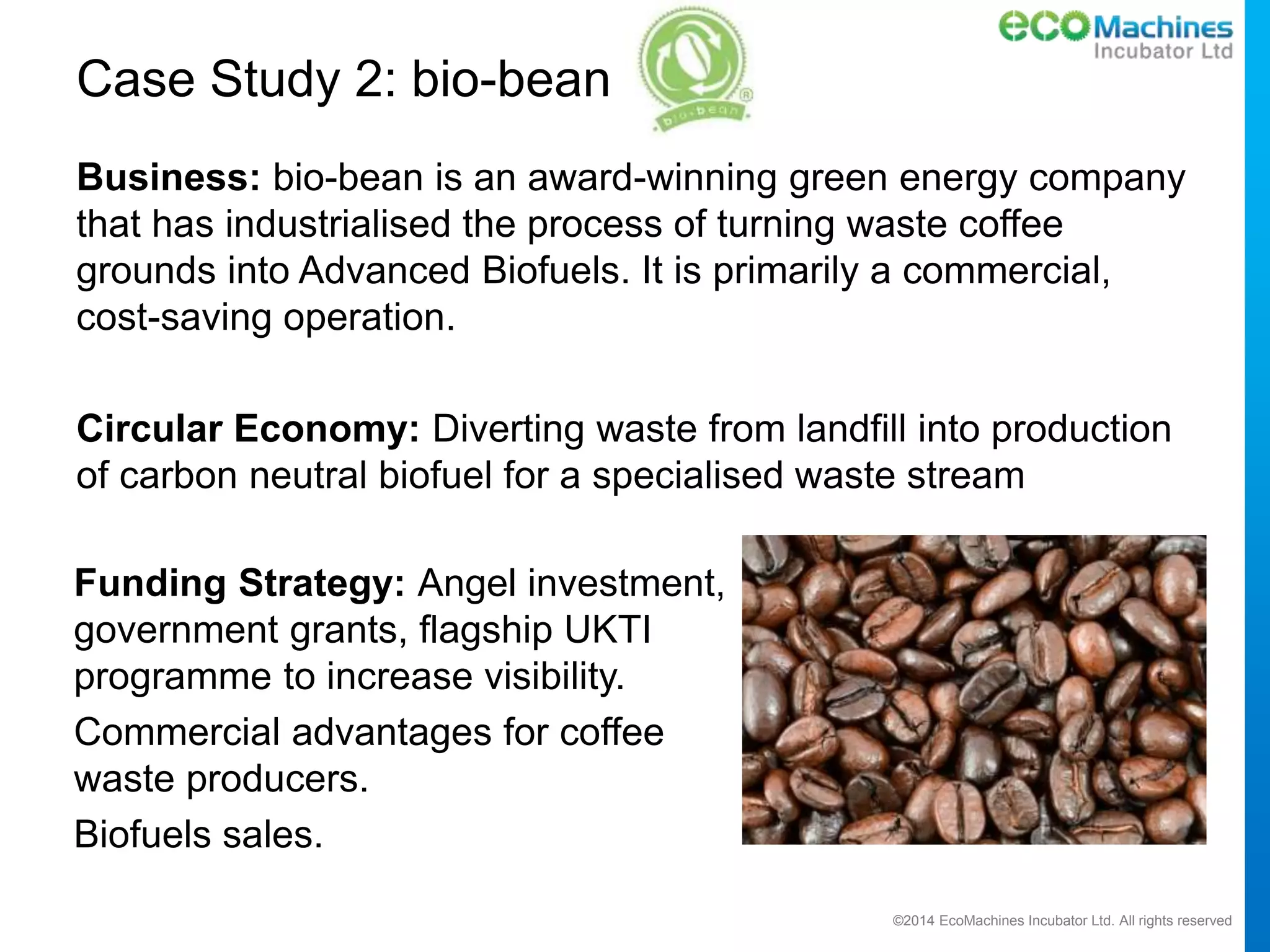 ©2014 EcoMachines Incubator Ltd. All rights reserved
Case Study 2: bio-bean
Business: bio-bean is an award-winning green energy company
that has industrialised the process of turning waste coffee
grounds into Advanced Biofuels. It is primarily a commercial,
cost-saving operation.
Circular Economy: Diverting waste from landfill into production
of carbon neutral biofuel for a specialised waste stream
Funding Strategy: Angel investment,
government grants, flagship UKTI
programme to increase visibility.
Commercial advantages for coffee
waste producers.
Biofuels sales.
 