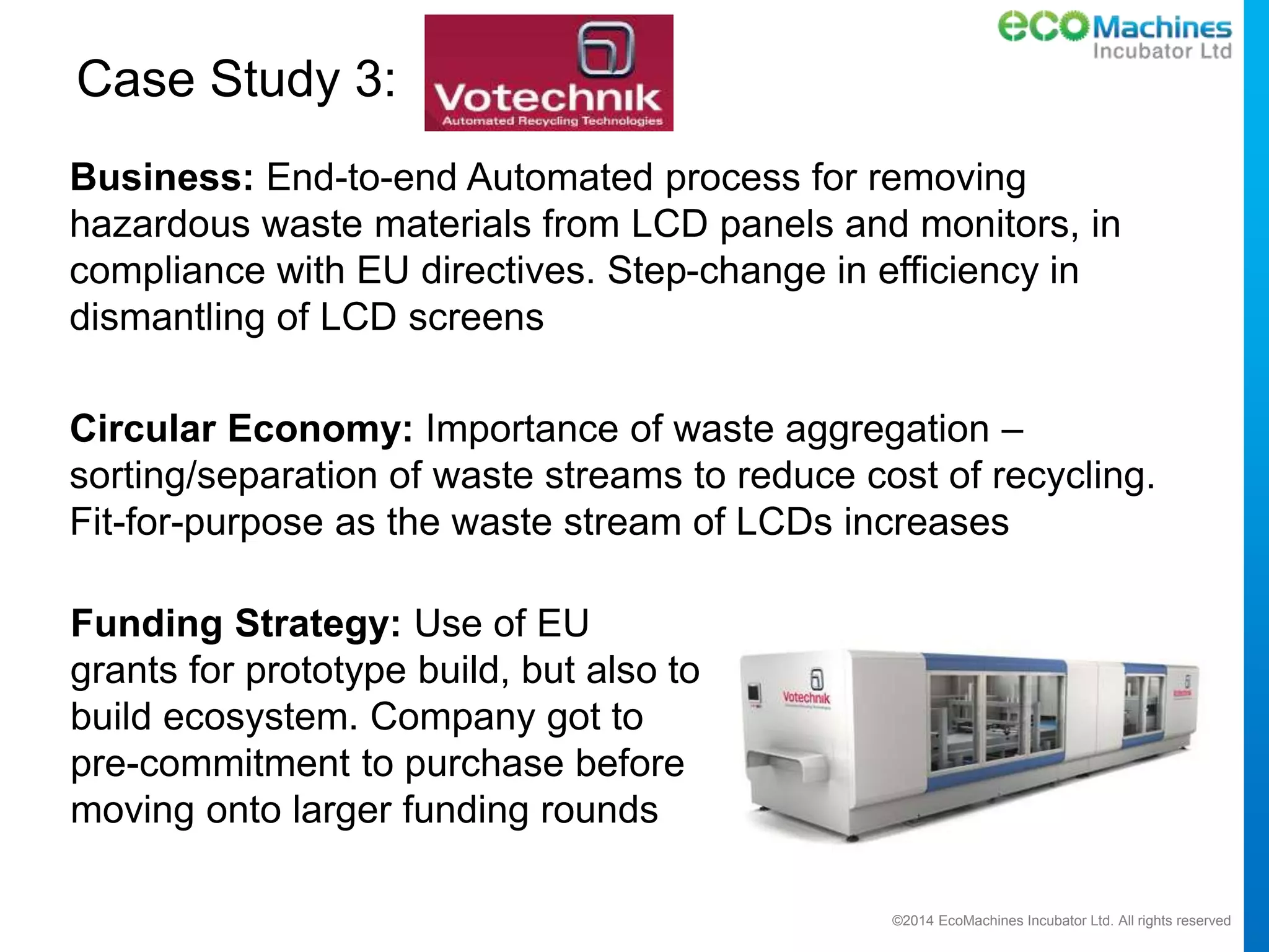 ©2014 EcoMachines Incubator Ltd. All rights reserved
Case Study 3:
Business: End-to-end Automated process for removing
hazardous waste materials from LCD panels and monitors, in
compliance with EU directives. Step-change in efficiency in
dismantling of LCD screens
Circular Economy: Importance of waste aggregation –
sorting/separation of waste streams to reduce cost of recycling.
Fit-for-purpose as the waste stream of LCDs increases
Funding Strategy: Use of EU
grants for prototype build, but also to
build ecosystem. Company got to
pre-commitment to purchase before
moving onto larger funding rounds
 