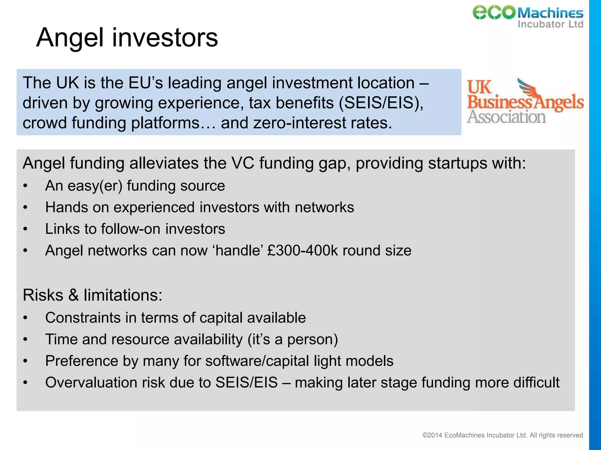 ©2014 EcoMachines Incubator Ltd. All rights reserved
Angel investors
The UK is the EU’s leading angel investment location –
driven by growing experience, tax benefits (SEIS/EIS),
crowd funding platforms… and zero-interest rates.
Angel funding alleviates the VC funding gap, providing startups with:
• An easy(er) funding source
• Hands on experienced investors with networks
• Links to follow-on investors
• Angel networks can now ‘handle’ £300-400k round size
Risks & limitations:
• Constraints in terms of capital available
• Time and resource availability (it’s a person)
• Preference by many for software/capital light models
• Overvaluation risk due to SEIS/EIS – making later stage funding more difficult
 