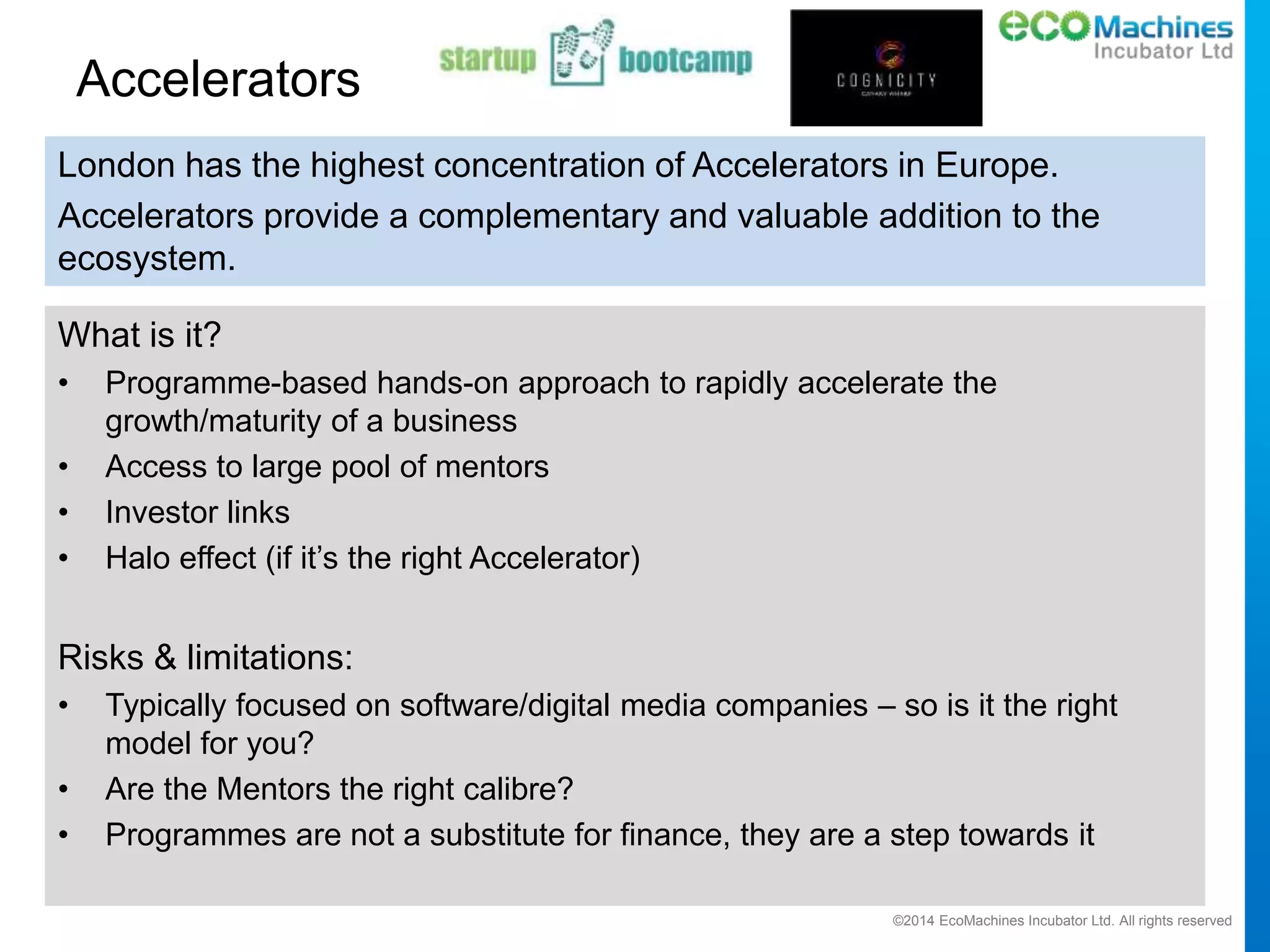 ©2014 EcoMachines Incubator Ltd. All rights reserved
Accelerators
What is it?
• Programme-based hands-on approach to rapidly accelerate the
growth/maturity of a business
• Access to large pool of mentors
• Investor links
• Halo effect (if it’s the right Accelerator)
Risks & limitations:
• Typically focused on software/digital media companies – so is it the right
model for you?
• Are the Mentors the right calibre?
• Programmes are not a substitute for finance, they are a step towards it
London has the highest concentration of Accelerators in Europe.
Accelerators provide a complementary and valuable addition to the
ecosystem.
 