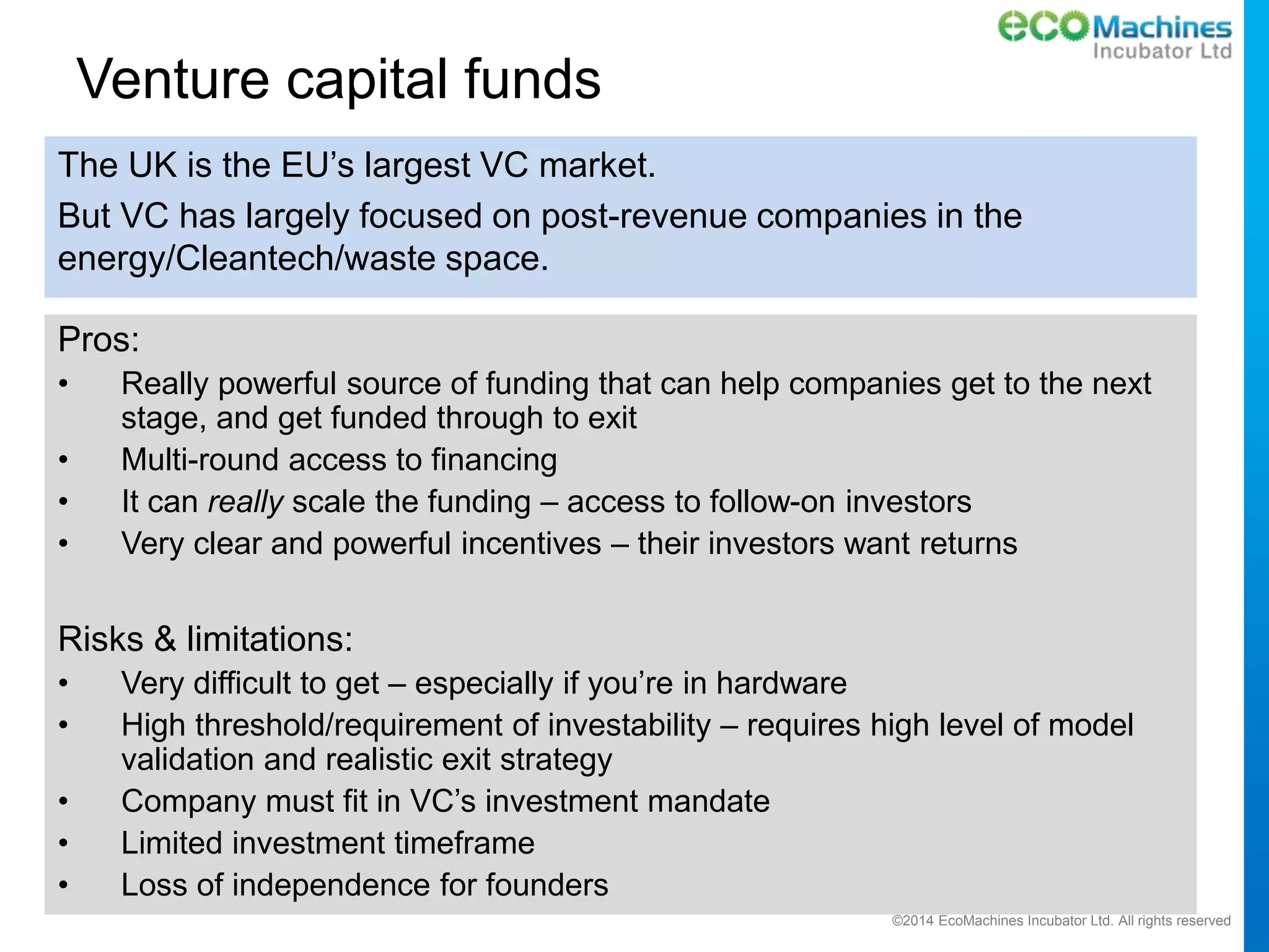 ©2014 EcoMachines Incubator Ltd. All rights reserved
Venture capital funds
The UK is the EU’s largest VC market.
But VC has largely focused on post-revenue companies in the
energy/Cleantech/waste space.
Pros:
• Really powerful source of funding that can help companies get to the next
stage, and get funded through to exit
• Multi-round access to financing
• It can really scale the funding – access to follow-on investors
• Very clear and powerful incentives – their investors want returns
Risks & limitations:
• Very difficult to get – especially if you’re in hardware
• High threshold/requirement of investability – requires high level of model
validation and realistic exit strategy
• Company must fit in VC’s investment mandate
• Limited investment timeframe
• Loss of independence for founders
 