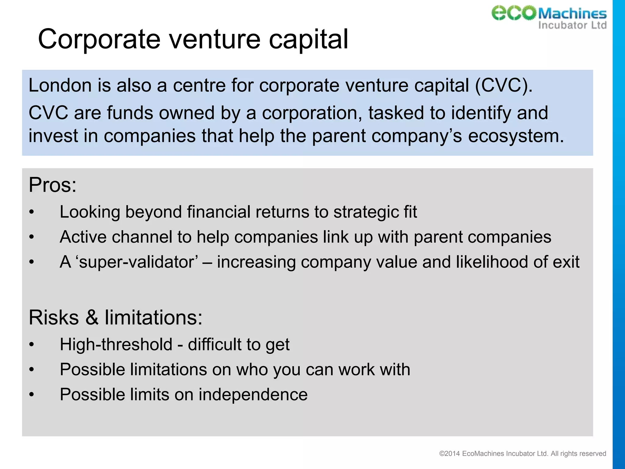 ©2014 EcoMachines Incubator Ltd. All rights reserved
Corporate venture capital
Pros:
• Looking beyond financial returns to strategic fit
• Active channel to help companies link up with parent companies
• A ‘super-validator’ – increasing company value and likelihood of exit
Risks & limitations:
• High-threshold - difficult to get
• Possible limitations on who you can work with
• Possible limits on independence
London is also a centre for corporate venture capital (CVC).
CVC are funds owned by a corporation, tasked to identify and
invest in companies that help the parent company’s ecosystem.
 