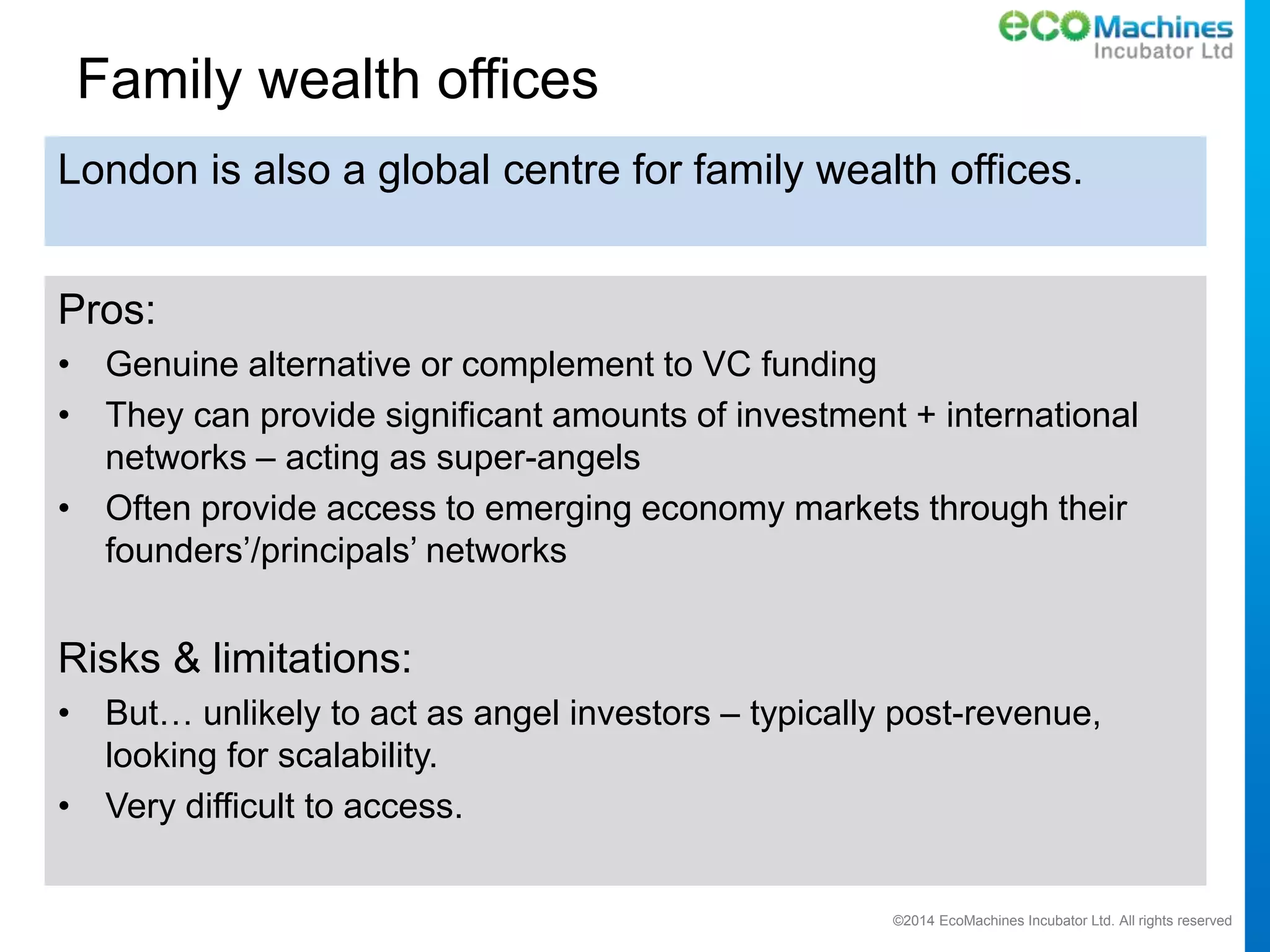 ©2014 EcoMachines Incubator Ltd. All rights reserved
Family wealth offices
Pros:
• Genuine alternative or complement to VC funding
• They can provide significant amounts of investment + international
networks – acting as super-angels
• Often provide access to emerging economy markets through their
founders’/principals’ networks
Risks & limitations:
• But… unlikely to act as angel investors – typically post-revenue,
looking for scalability.
• Very difficult to access.
London is also a global centre for family wealth offices.
 