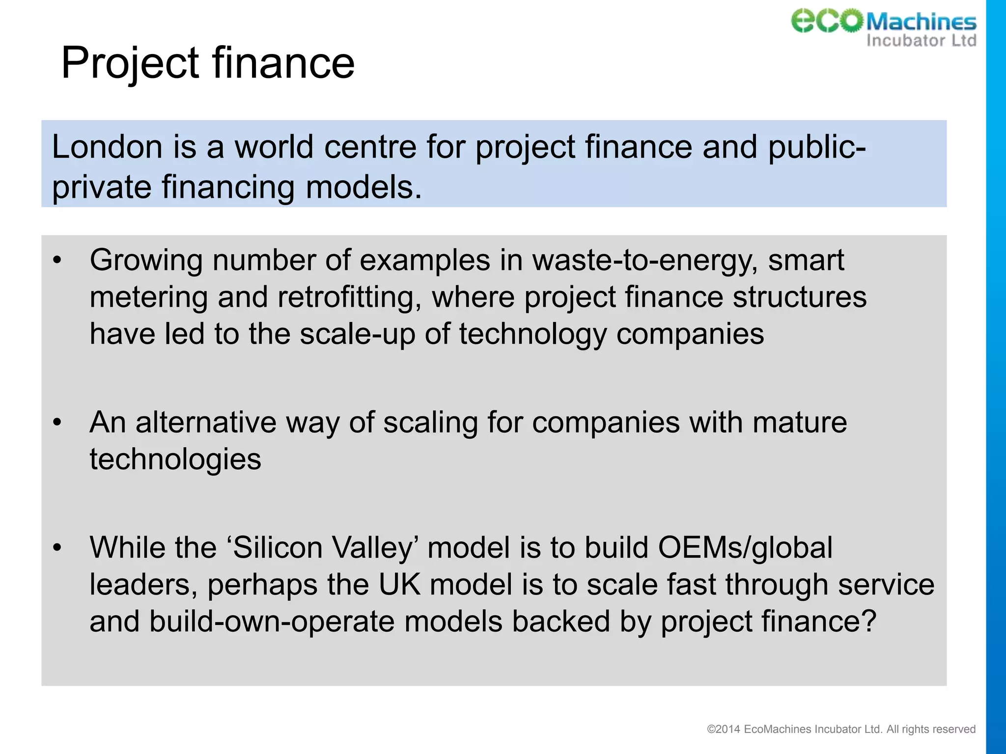 ©2014 EcoMachines Incubator Ltd. All rights reserved
Project finance
• Growing number of examples in waste-to-energy, smart
metering and retrofitting, where project finance structures
have led to the scale-up of technology companies
• An alternative way of scaling for companies with mature
technologies
• While the ‘Silicon Valley’ model is to build OEMs/global
leaders, perhaps the UK model is to scale fast through service
and build-own-operate models backed by project finance?
London is a world centre for project finance and public-
private financing models.
 