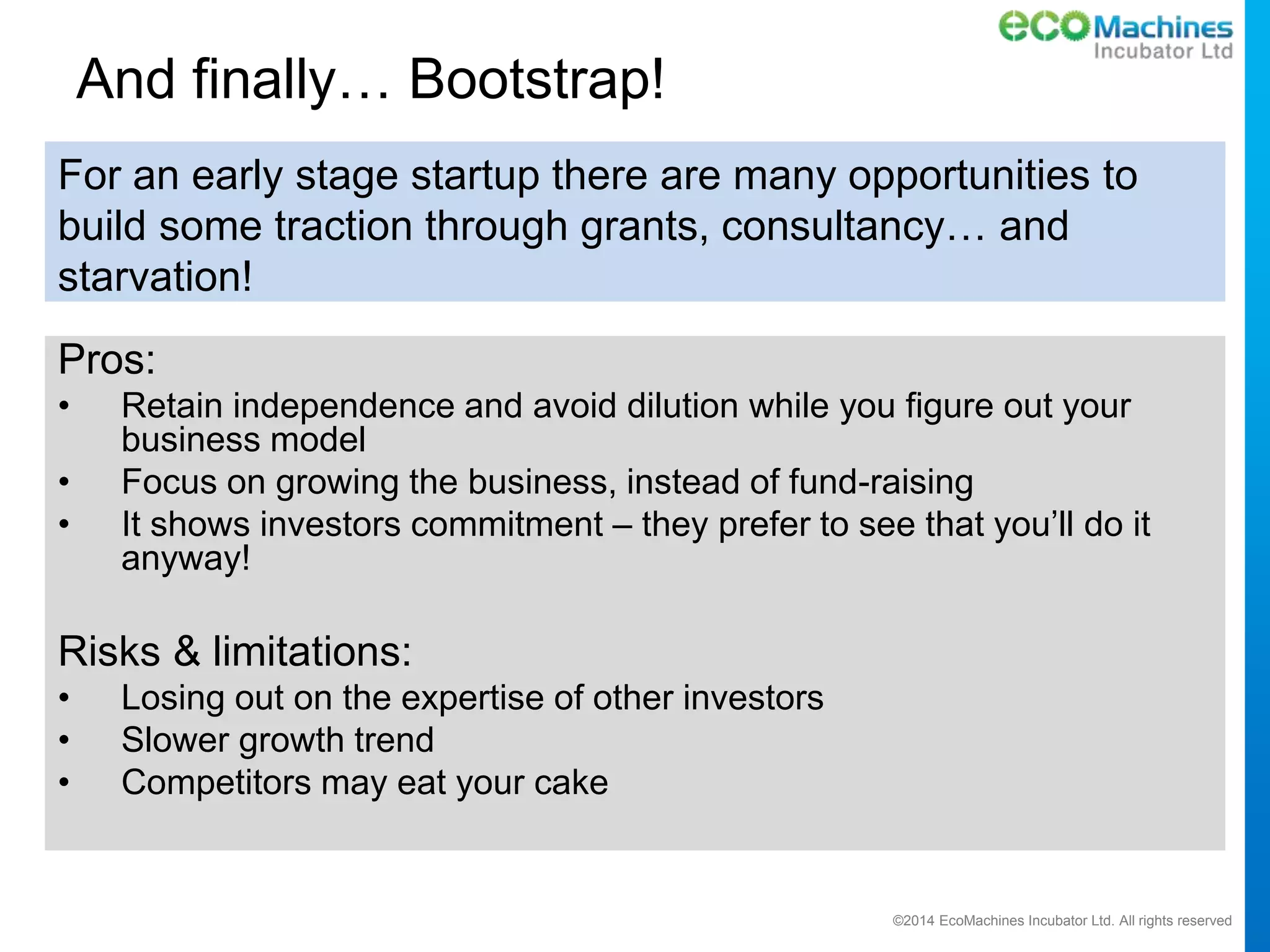 ©2014 EcoMachines Incubator Ltd. All rights reserved
And finally… Bootstrap!
Pros:
• Retain independence and avoid dilution while you figure out your
business model
• Focus on growing the business, instead of fund-raising
• It shows investors commitment – they prefer to see that you’ll do it
anyway!
Risks & limitations:
• Losing out on the expertise of other investors
• Slower growth trend
• Competitors may eat your cake
For an early stage startup there are many opportunities to
build some traction through grants, consultancy… and
starvation!
 