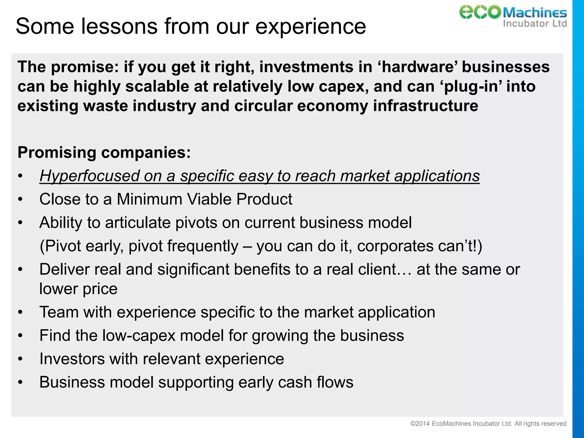 ©2014 EcoMachines Incubator Ltd. All rights reserved
Some lessons from our experience
The promise: if you get it right, investments in ‘hardware’ businesses
can be highly scalable at relatively low capex, and can ‘plug-in’ into
existing waste industry and circular economy infrastructure
Promising companies:
• Hyperfocused on a specific easy to reach market applications
• Close to a Minimum Viable Product
• Ability to articulate pivots on current business model
(Pivot early, pivot frequently – you can do it, corporates can’t!)
• Deliver real and significant benefits to a real client… at the same or
lower price
• Team with experience specific to the market application
• Find the low-capex model for growing the business
• Investors with relevant experience
• Business model supporting early cash flows
 