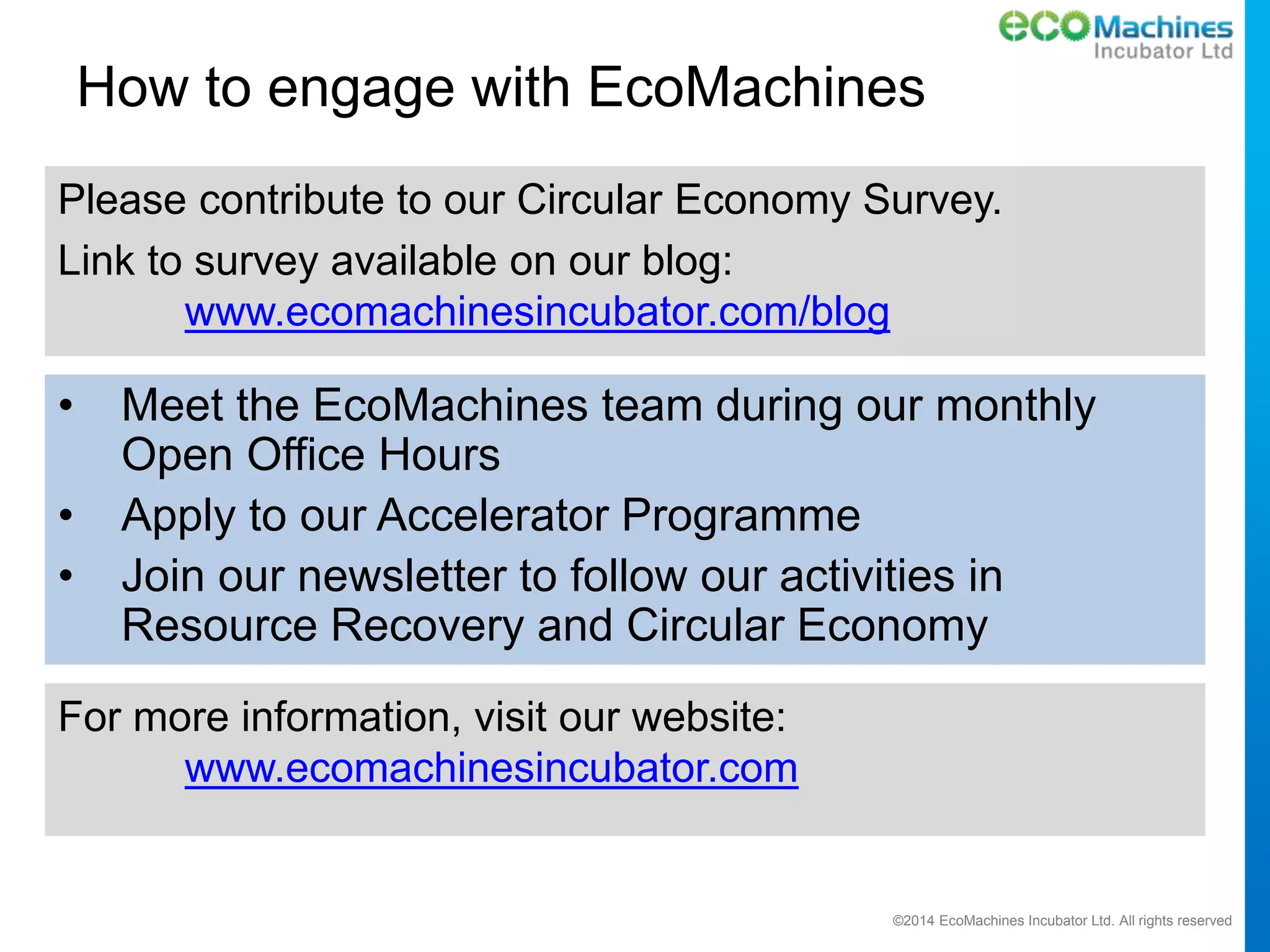 ©2014 EcoMachines Incubator Ltd. All rights reserved
How to engage with EcoMachines
Please contribute to our Circular Economy Survey.
Link to survey available on our blog:
www.ecomachinesincubator.com/blog
• Meet the EcoMachines team during our monthly
Open Office Hours
• Apply to our Accelerator Programme
• Join our newsletter to follow our activities in
Resource Recovery and Circular Economy
For more information, visit our website:
www.ecomachinesincubator.com
 