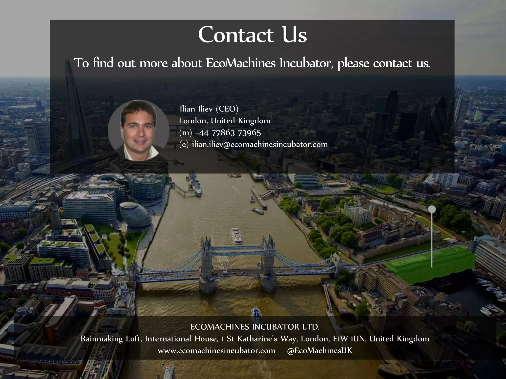 ©2014 EcoMachines Incubator Ltd. All rights reserved
Ilian Iliev (CEO)
London, United Kingdom
(m) +44 77863 73965
(e) ilian.iliev@ecomachinesincubator.com
Contact Us
To find out more about EcoMachines Incubator, please contact us.
ECOMACHINES INCUBATOR LTD.
Rainmaking Loft, International House, 1 St Katharine’s Way, London, E1W 1UN, United Kingdom
www.ecomachinesincubator.com @EcoMachinesUK
 