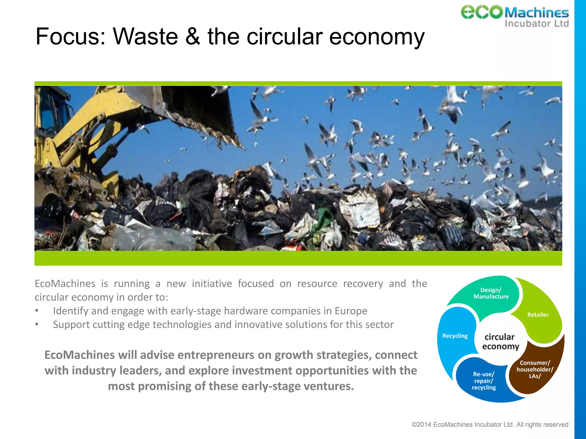 ©2014 EcoMachines Incubator Ltd. All rights reserved
Focus: Waste & the circular economy
EcoMachines is running a new initiative focused on resource recovery and the
circular economy in order to:
• Identify and engage with early-stage hardware companies in Europe
• Support cutting edge technologies and innovative solutions for this sector
EcoMachines will advise entrepreneurs on growth strategies, connect
with industry leaders, and explore investment opportunities with the
most promising of these early-stage ventures.
Design/
Manufacture
Retailer
Consumer/
householder/
LAs/Re-use/
repair/
recycling
Recycling circular
economy
 