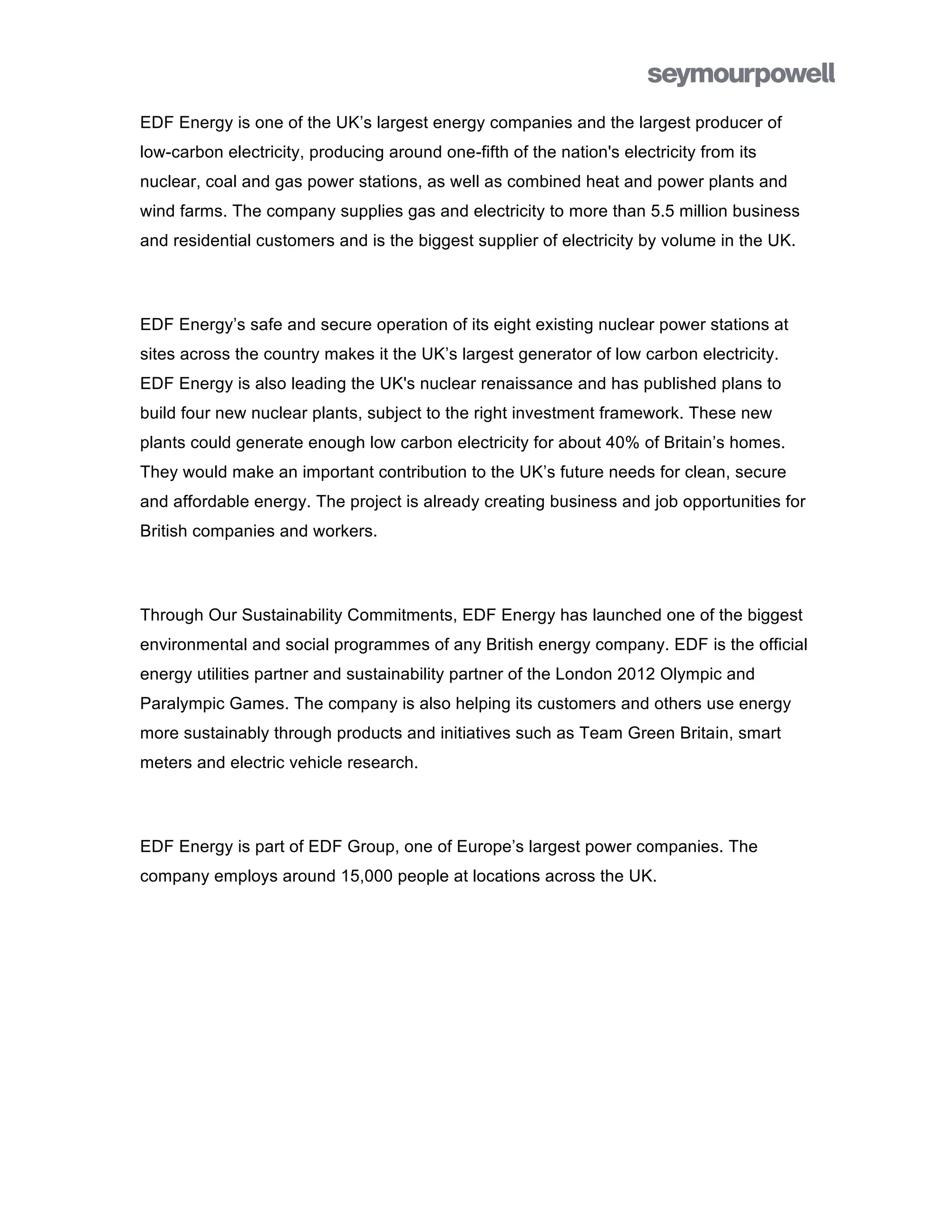 EDF Energy is one of the UK’s largest energy companies and the largest producer of
low-carbon electricity, producing around one-fifth of the nation's electricity from its
nuclear, coal and gas power stations, as well as combined heat and power plants and
wind farms. The company supplies gas and electricity to more than 5.5 million business
and residential customers and is the biggest supplier of electricity by volume in the UK.



EDF Energy’s safe and secure operation of its eight existing nuclear power stations at
sites across the country makes it the UK’s largest generator of low carbon electricity.
EDF Energy is also leading the UK's nuclear renaissance and has published plans to
build four new nuclear plants, subject to the right investment framework. These new
plants could generate enough low carbon electricity for about 40% of Britain’s homes.
They would make an important contribution to the UK’s future needs for clean, secure
and affordable energy. The project is already creating business and job opportunities for
British companies and workers.



Through Our Sustainability Commitments, EDF Energy has launched one of the biggest
environmental and social programmes of any British energy company. EDF is the official
energy utilities partner and sustainability partner of the London 2012 Olympic and
Paralympic Games. The company is also helping its customers and others use energy
more sustainably through products and initiatives such as Team Green Britain, smart
meters and electric vehicle research.



EDF Energy is part of EDF Group, one of Europe’s largest power companies. The
company employs around 15,000 people at locations across the UK.
 