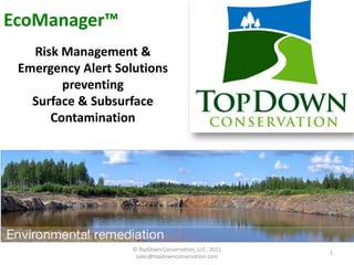 EcoManager™
Sssssstainabl
   Risk Management &
 Emergency Alert Solutions
        preventing
   Surface & Subsurface
      Contamination
                         Sustainable
      Turf Management Record Keeping
                           Solutions




                         © TopDown Conservation, LLC , 2011
                                                              1
                          sales@topdownconservation.com
 