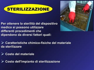STERILIZZAZIONE


Per ottenere la sterilità del dispositivo
medico si possono utilizzare
differenti procedimenti che
dipendono da diversi fattori quali:

 Caratteristiche chimico-fisiche del materiale
da sterilizzare

 Costo del materiale
 Costo dell'impianto di sterilizzazione
 