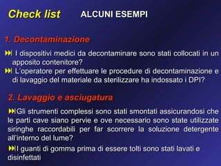 Check list            ALCUNI ESEMPI

1. Decontaminazione
 I dispositivi medici da decontaminare sono stati collocati in un
 apposito contenitore?
 L’operatore per effettuare le procedure di decontaminazione e
 di lavaggio del materiale da sterilizzare ha indossato i DPI?

 2. Lavaggio e asciugatura
 Gli strumenti complessi sono stati smontati assicurandosi che
 le parti cave siano pervie e ove necessario sono state utilizzate
 siringhe raccordabili per far scorrere la soluzione detergente
 all’interno del lume?
 I guanti di gomma prima di essere tolti sono stati lavati e
 disinfettati
 