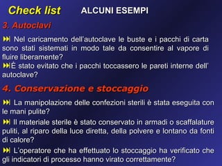 Check list              ALCUNI ESEMPI
3. Autoclavi
 Nel caricamento dell’autoclave le buste e i pacchi di carta
sono stati sistemati in modo tale da consentire al vapore di
fluire liberamente?
È stato evitato che i pacchi toccassero le pareti interne dell’
autoclave?
4. Conservazione e stoccaggio
 La manipolazione delle confezioni sterili è stata eseguita con
le mani pulite?
 Il materiale sterile è stato conservato in armadi o scaffalature
puliti, al riparo della luce diretta, della polvere e lontano da fonti
di calore?
 L’operatore che ha effettuato lo stoccaggio ha verificato che
gli indicatori di processo hanno virato correttamente?
 