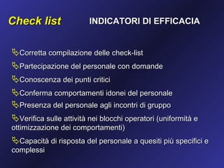 Check list               INDICATORI DI EFFICACIA


Corretta compilazione delle check-list
Partecipazione del personale con domande
Conoscenza dei punti critici
Conferma comportamenti idonei del personale
Presenza del personale agli incontri di gruppo
Verifica sulle attività nei blocchi operatori (uniformità e
ottimizzazione dei comportamenti)
Capacità di risposta del personale a quesiti più specifici e
complessi
 
