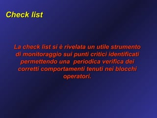 Check list



  La check list si è rivelata un utile strumento
  di monitoraggio sui punti critici identificati
    permettendo una periodica verifica dei
   corretti comportamenti tenuti nei blocchi
                    operatori.
 
