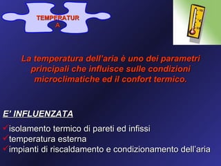 TEMPERATUR
             A




    La temperatura dell’aria è uno dei parametri
      principali che influisce sulle condizioni
       microclimatiche ed il confort termico.



E’ INFLUENZATA
isolamento termico di pareti ed infissi
temperatura esterna
impianti di riscaldamento e condizionamento dell’aria
 