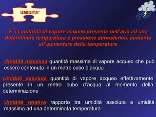 UMIDITA’



 E’ la quantità di vapore acqueo presente nell’aria ad una
determinata temperatura e pressione atmosferica, aumenta
              all’aumentare della temperatura


Umidità massima quantità massima di vapore acqueo che può
essere contenuta in un metro cubo d’acqua

Umidità assoluta quantità di vapore acqueo effettivamente
presente in un metro cubo d’acqua al momento della
determinazione

Umidità relativa rapporto tra umidità assoluta e umidità
massima ad una determinata temperatura
 