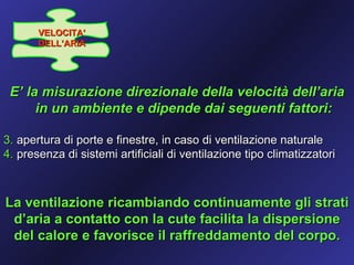 VELOCITA’
       DELL’ARIA




 E’ la misurazione direzionale della velocità dell’aria
      in un ambiente e dipende dai seguenti fattori:

3. apertura di porte e finestre, in caso di ventilazione naturale
4. presenza di sistemi artificiali di ventilazione tipo climatizzatori



La ventilazione ricambiando continuamente gli strati
 d’aria a contatto con la cute facilita la dispersione
 del calore e favorisce il raffreddamento del corpo.
 