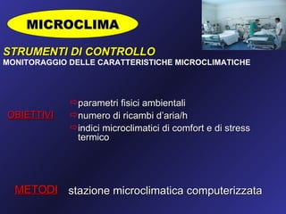 MICROCLIMA

STRUMENTI DI CONTROLLO
MONITORAGGIO DELLE CARATTERISTICHE MICROCLIMATICHE




             parametri fisici ambientali
OBIETTIVI    numero di ricambi d’aria/h
             indici microclimatici di comfort e di stress
              termico




  METODI stazione microclimatica computerizzata
 
