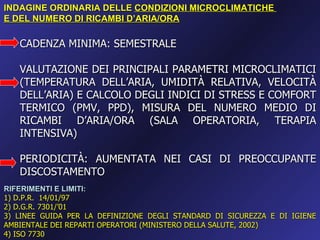 INDAGINE ORDINARIA DELLE CONDIZIONI MICROCLIMATICHE
E DEL NUMERO DI RICAMBI D’ARIA/ORA

   CADENZA MINIMA: SEMESTRALE

   VALUTAZIONE DEI PRINCIPALI PARAMETRI MICROCLIMATICI
   (TEMPERATURA DELL’ARIA, UMIDITÀ RELATIVA, VELOCITÀ
   DELL’ARIA) E CALCOLO DEGLI INDICI DI STRESS E COMFORT
   TERMICO (PMV, PPD), MISURA DEL NUMERO MEDIO DI
   RICAMBI D’ARIA/ORA (SALA OPERATORIA, TERAPIA
   INTENSIVA)

   PERIODICITÀ: AUMENTATA NEI CASI DI PREOCCUPANTE
   DISCOSTAMENTO
RIFERIMENTI E LIMITI:
1) D.P.R. 14/01/97
2) D.G.R. 7301/’01
3) LINEE GUIDA PER LA DEFINIZIONE DEGLI STANDARD DI SICUREZZA E DI IGIENE
AMBIENTALE DEI REPARTI OPERATORI (MINISTERO DELLA SALUTE, 2002)
4) ISO 7730
 