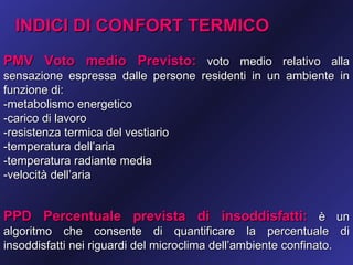 INDICI DI CONFORT TERMICO
PMV Voto medio Previsto: voto medio relativo alla
sensazione espressa dalle persone residenti in un ambiente in
funzione di:
-metabolismo energetico
-carico di lavoro
-resistenza termica del vestiario
-temperatura dell’aria
-temperatura radiante media
-velocità dell’aria


PPD Percentuale prevista di insoddisfatti: è un
algoritmo che consente di quantificare la percentuale di
insoddisfatti nei riguardi del microclima dell’ambiente confinato.
 