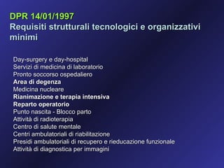 DPR 14/01/1997
Requisiti strutturali tecnologici e organizzativi
minimi

Day-surgery e day-hospital
Servizi di medicina di laboratorio
Pronto soccorso ospedaliero
Area di degenza
Medicina nucleare
Rianimazione e terapia intensiva
Reparto operatorio
Punto nascita - Blocco parto
Attività di radioterapia
Centro di salute mentale
Centri ambulatoriali di riabilitazione
Presidi ambulatoriali di recupero e rieducazione funzionale
Attività di diagnostica per immagini
 