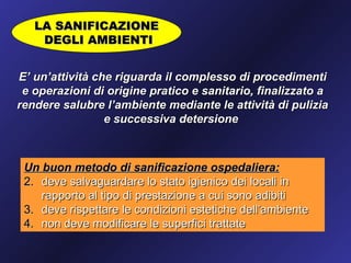 LA SANIFICAZIONE
    DEGLI AMBIENTI


E’ un’attività che riguarda il complesso di procedimenti
 e operazioni di origine pratico e sanitario, finalizzato a
rendere salubre l’ambiente mediante le attività di pulizia
                 e successiva detersione



 Un buon metodo di sanificazione ospedaliera:
 2. deve salvaguardare lo stato igienico dei locali in
    rapporto al tipo di prestazione a cui sono adibiti
 3. deve rispettare le condizioni estetiche dell’ambiente
 4. non deve modificare le superfici trattate
 