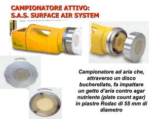 CAMPIONATORE ATTIVO:
S.A.S. SURFACE AIR SYSTEM




                   Campionatore ad aria che,
                       attraverso un disco
                    bucherellato, fa impattare
                   un getto d’aria contro agar
                   nutriente (plate count agar)
                  in piastre Rodac di 55 mm di
                             diametro
 
