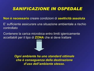 SANIFICAZIONE IN OSPEDALE

Non è necessario creare condizioni di asetticità assoluta
E’ sufficiente assicurare una situazione ambientale a rischio
controllato
Contenere la carica microbica entro limiti igienicamente
accettabili per il tipo di ZONA che si deve trattare




        Ogni ambiente ha uno standard ottimale
         che è conseguenza della destinazione
              d’uso dell’ambiente stesso.
 