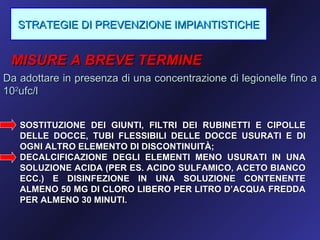 STRATEGIE DI PREVENZIONE IMPIANTISTICHE


 MISURE A BREVE TERMINE
Da adottare in presenza di una concentrazione di legionelle fino a
102ufc/l


   SOSTITUZIONE DEI GIUNTI, FILTRI DEI RUBINETTI E CIPOLLE
   DELLE DOCCE, TUBI FLESSIBILI DELLE DOCCE USURATI E DI
   OGNI ALTRO ELEMENTO DI DISCONTINUITÀ;
   DECALCIFICAZIONE DEGLI ELEMENTI MENO USURATI IN UNA
   SOLUZIONE ACIDA (PER ES. ACIDO SULFAMICO, ACETO BIANCO
   ECC.) E DISINFEZIONE IN UNA SOLUZIONE CONTENENTE
   ALMENO 50 MG DI CLORO LIBERO PER LITRO D’ACQUA FREDDA
   PER ALMENO 30 MINUTI.
 