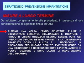 STRATEGIE DI PREVENZIONE IMPIANTISTICHE


 MISURE A LUNGO TERMINE
Da adottare, congiuntamente alle precedenti, in presenza di una
concentrazione di legionelle fino a 102ufc/l

     ALMENO UNA VOLTA L’ANNO SVUOTARE, PULIRE E
     DISINFETTARE SERBATOI, SCALDABAGNI E TUBATURE. I
     PRODOTTI CHIMICI UTILIZZATI DEVONO ESSERE PURI, GLI
     OPERATORI DEVONO ESSERE PROTETTI E LA DISINFEZIONE
     PRATICATA DOPO LA PULIZIA E IL RISCIACQUO. UN
     RISCIACQUO PROLUNGATO SEGUITO EVENTUALMENTE DA
     UNA DISINFEZIONE È NECESSARIO DOPO L’INSTALLAZIONE DI
     NUOVE TUBATURE E DOPO LAVORI DI MANUTENZIONE
     DELL’IMPIANTO;
 