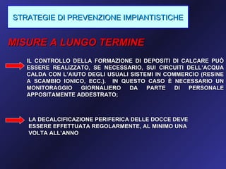 STRATEGIE DI PREVENZIONE IMPIANTISTICHE


MISURE A LUNGO TERMINE
   IL CONTROLLO DELLA FORMAZIONE DI DEPOSITI DI CALCARE PUÒ
   ESSERE REALIZZATO, SE NECESSARIO, SUI CIRCUITI DELL’ACQUA
   CALDA CON L’AIUTO DEGLI USUALI SISTEMI IN COMMERCIO (RESINE
   A SCAMBIO IONICO, ECC.). IN QUESTO CASO È NECESSARIO UN
   MONITORAGGIO    GIORNALIERO    DA   PARTE    DI PERSONALE
   APPOSITAMENTE ADDESTRATO;



   LA DECALCIFICAZIONE PERIFERICA DELLE DOCCE DEVE
   ESSERE EFFETTUATA REGOLARMENTE, AL MINIMO UNA
   VOLTA ALL’ANNO
 