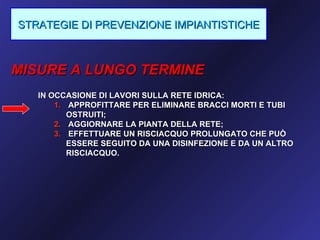 STRATEGIE DI PREVENZIONE IMPIANTISTICHE



MISURE A LUNGO TERMINE
   IN OCCASIONE DI LAVORI SULLA RETE IDRICA:
       1. APPROFITTARE PER ELIMINARE BRACCI MORTI E TUBI
          OSTRUITI;
       2. AGGIORNARE LA PIANTA DELLA RETE;
       3. EFFETTUARE UN RISCIACQUO PROLUNGATO CHE PUÒ
          ESSERE SEGUITO DA UNA DISINFEZIONE E DA UN ALTRO
          RISCIACQUO.
 