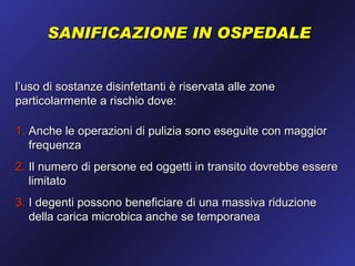 SANIFICAZIONE IN OSPEDALE


l’uso di sostanze disinfettanti è riservata alle zone
particolarmente a rischio dove:

1. Anche le operazioni di pulizia sono eseguite con maggior
   frequenza
2. Il numero di persone ed oggetti in transito dovrebbe essere
   limitato
3. I degenti possono beneficiare di una massiva riduzione
   della carica microbica anche se temporanea
 