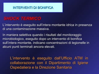 INTERVENTI DI BONIFICA


SHOCK TERMICO
L’intervento è eseguito sull’intera montante idrica in presenza
di una contaminazione massiva.
In maniera selettiva quando i risultati del monitoraggio
microbiologico, eseguito dopo un intervento di bonifica
sull’intera montante, indicano concentrazioni di legionelle in
alcuni punti terminali ancora elevati.


     L’intervento è eseguito dall’Ufficio ATM in
     collaborazione con il Dipartimento di Igiene
     Ospedaliera e la Direzione Sanitaria
 