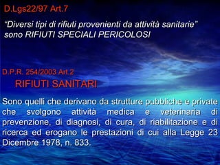 D.Lgs22/97 Art.7
“Diversi tipi di rifiuti provenienti da attività sanitarie”
sono RIFIUTI SPECIALI PERICOLOSI



D.P.R. 254/2003 Art.2
   RIFIUTI SANITARI
Sono quelli che derivano da strutture pubbliche e private
che svolgono attività medica e veterinaria di
prevenzione, di diagnosi, di cura, di riabilitazione e di
ricerca ed erogano le prestazioni di cui alla Legge 23
Dicembre 1978, n. 833.
 