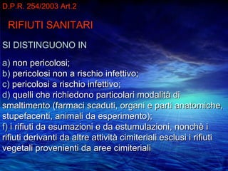 D.P.R. 254/2003 Art.2

 RIFIUTI SANITARI
SI DISTINGUONO IN

a) non pericolosi;
b) pericolosi non a rischio infettivo;
c) pericolosi a rischio infettivo;
d) quelli che richiedono particolari modalità di
smaltimento (farmaci scaduti, organi e parti anatomiche,
stupefacenti, animali da esperimento);
f) i rifiuti da esumazioni e da estumulazioni, nonchè i
rifiuti derivanti da altre attività cimiteriali esclusi i rifiuti
vegetali provenienti da aree cimiteriali
 