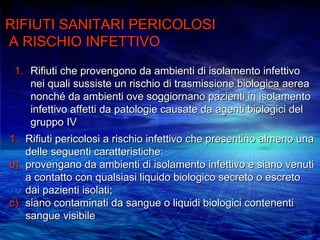 RIFIUTI SANITARI PERICOLOSI
A RISCHIO INFETTIVO
 1. Rifiuti che provengono da ambienti di isolamento infettivo
    nei quali sussiste un rischio di trasmissione biologica aerea
    nonché da ambienti ove soggiornano pazienti in isolamento
    infettivo affetti da patologie causate da agenti biologici del
    gruppo IV
1. Rifiuti pericolosi a rischio infettivo che presentino almeno una
   delle seguenti caratteristiche:
b) provengano da ambienti di isolamento infettivo e siano venuti
   a contatto con qualsiasi liquido biologico secreto o escreto
   dai pazienti isolati;
c) siano contaminati da sangue o liquidi biologici contenenti
   sangue visibile
 