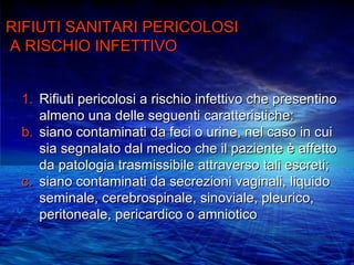 RIFIUTI SANITARI PERICOLOSI
A RISCHIO INFETTIVO


 1. Rifiuti pericolosi a rischio infettivo che presentino
    almeno una delle seguenti caratteristiche:
 b. siano contaminati da feci o urine, nel caso in cui
    sia segnalato dal medico che il paziente è affetto
    da patologia trasmissibile attraverso tali escreti;
 c. siano contaminati da secrezioni vaginali, liquido
    seminale, cerebrospinale, sinoviale, pleurico,
    peritoneale, pericardico o amniotico
 