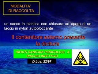 MODALITA’
  DI RACCOLTA


un sacco in plastica con chiusura ad opera di un
laccio in nylon autobloccante

   Il contenitore esterno presenta
              la dicitura
      RIFIUTI SANITARI PERICOLOSI A
            RISCHIO INFETTIVO
               D.Lgs. 22/97
 